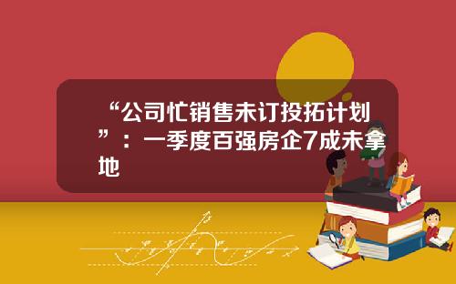“公司忙销售未订投拓计划”：一季度百强房企7成未拿地