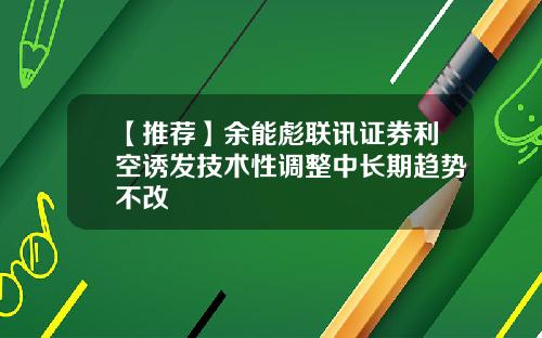 【推荐】余能彪联讯证券利空诱发技术性调整中长期趋势不改