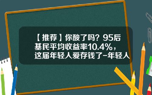 【推荐】你酸了吗？95后基民平均收益率10.4%，这届年轻人爱存钱了-年轻人投资理财公司