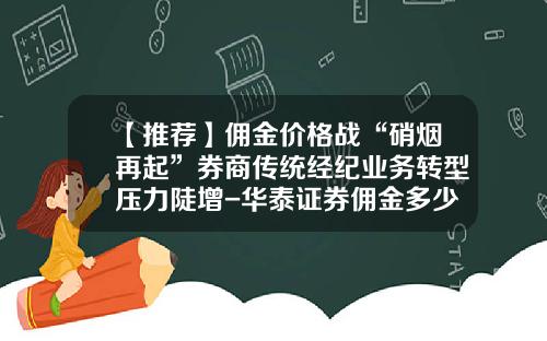 【推荐】佣金价格战“硝烟再起”券商传统经纪业务转型压力陡增-华泰证券佣金多少