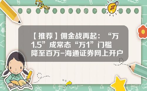 【推荐】佣金战再起：“万1.5”成常态“万1”门槛降至百万-海通证券网上开户佣金是多少