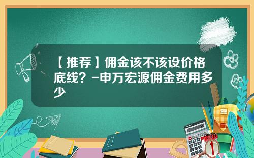 【推荐】佣金该不该设价格底线？-申万宏源佣金费用多少