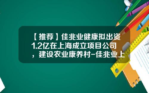 【推荐】佳兆业健康拟出资1.2亿在上海成立项目公司，建设农业康养村-佳兆业上海公司