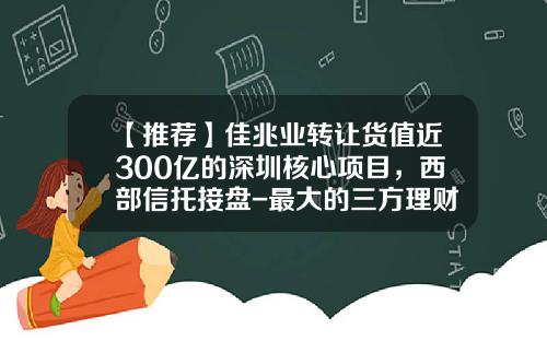 【推荐】佳兆业转让货值近300亿的深圳核心项目，西部信托接盘-最大的三方理财公司