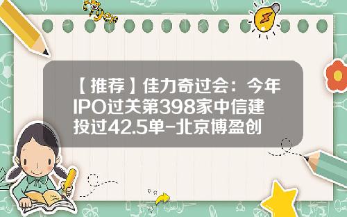 【推荐】佳力奇过会：今年IPO过关第398家中信建投过42.5单-北京博盈创元科技有限公司