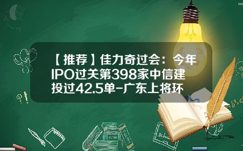 【推荐】佳力奇过会：今年IPO过关第398家中信建投过42.5单-广东上将环保科技有限公司