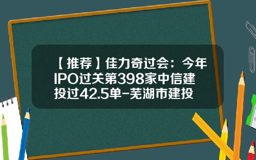 【推荐】佳力奇过会：今年IPO过关第398家中信建投过42.5单-芜湖市建投公司