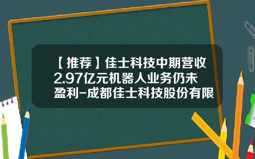 【推荐】佳士科技中期营收2.97亿元机器人业务仍未盈利-成都佳士科技股份有限公司