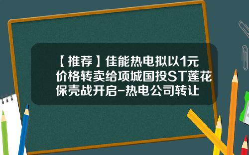 【推荐】佳能热电拟以1元价格转卖给项城国投ST莲花保壳战开启-热电公司转让