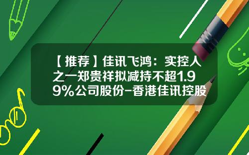 【推荐】佳讯飞鸿：实控人之一郑贵祥拟减持不超1.99%公司股份-香港佳讯控股有限公司