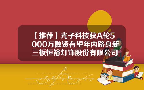 【推荐】光子科技获A轮5000万融资有望年内跻身新三板恒裕灯饰股份有限公司