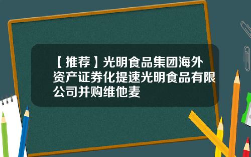 【推荐】光明食品集团海外资产证券化提速光明食品有限公司并购维他麦