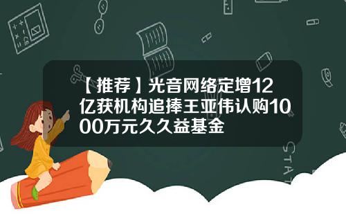 【推荐】光音网络定增12亿获机构追捧王亚伟认购1000万元久久益基金