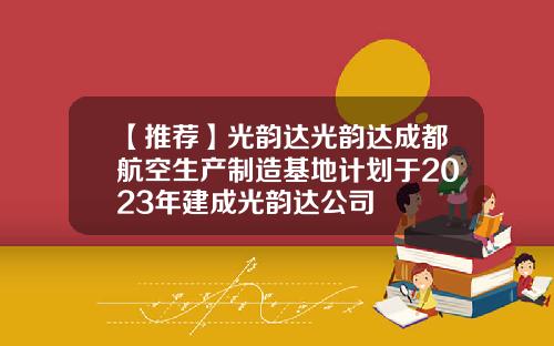 【推荐】光韵达光韵达成都航空生产制造基地计划于2023年建成光韵达公司