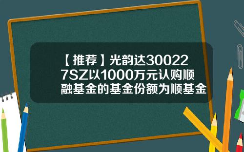 【推荐】光韵达300227SZ以1000万元认购顺融基金的基金份额为顺基金
