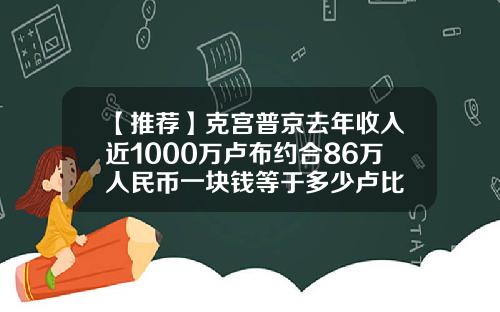 【推荐】克宫普京去年收入近1000万卢布约合86万人民币一块钱等于多少卢比