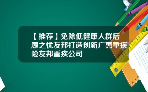 【推荐】免除低健康人群后顾之忧友邦打造创新广惠重疾险友邦重疾公司