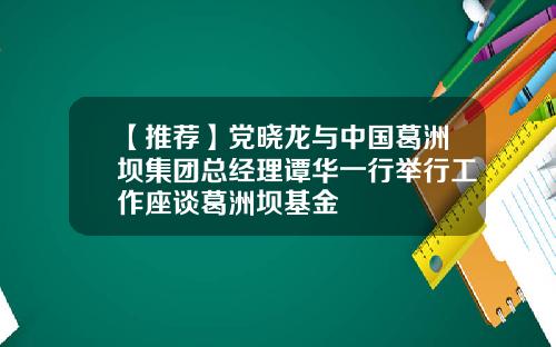 【推荐】党晓龙与中国葛洲坝集团总经理谭华一行举行工作座谈葛洲坝基金