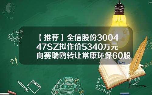 【推荐】全信股份300447SZ拟作价5340万元向赛瑞鸥转让常康环保60股权常康环保有限公司