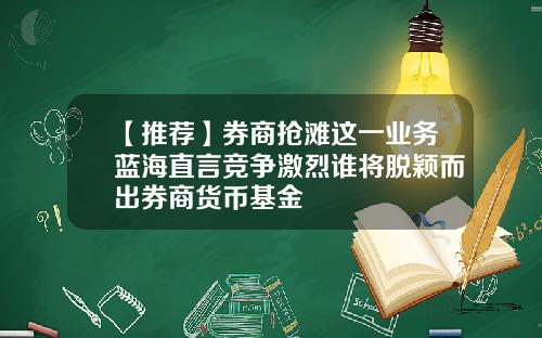 【推荐】券商抢滩这一业务蓝海直言竞争激烈谁将脱颖而出券商货币基金