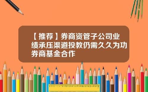 【推荐】券商资管子公司业绩承压渠道投教仍需久久为功券商基金合作