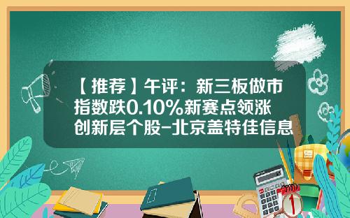 【推荐】午评：新三板做市指数跌0.10%新赛点领涨创新层个股-北京盖特佳信息科技股份有限公司