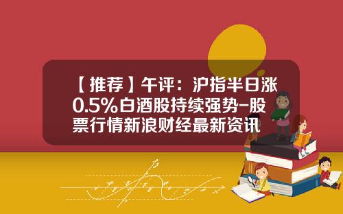 【推荐】午评：沪指半日涨0.5%白酒股持续强势-股票行情新浪财经最新资讯