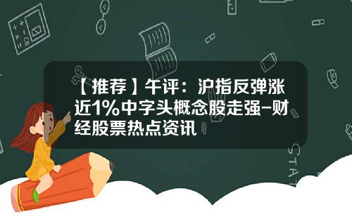 【推荐】午评：沪指反弹涨近1%中字头概念股走强-财经股票热点资讯