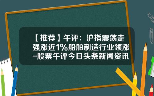 【推荐】午评：沪指震荡走强涨近1%船舶制造行业领涨-股票午评今日头条新闻资讯