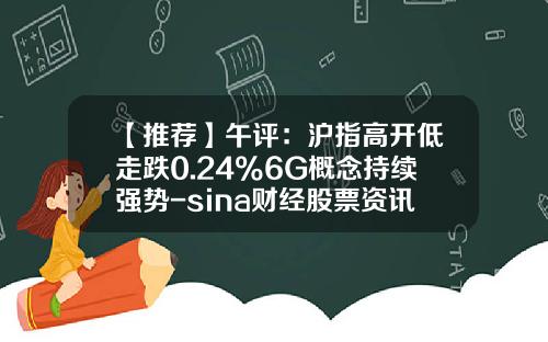 【推荐】午评：沪指高开低走跌0.24%6G概念持续强势-sina财经股票资讯