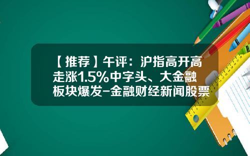 【推荐】午评：沪指高开高走涨1.5%中字头、大金融板块爆发-金融财经新闻股票投资资讯