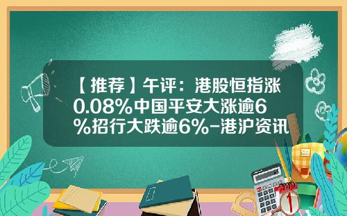 【推荐】午评：港股恒指涨0.08%中国平安大涨逾6%招行大跌逾6%-港沪资讯股票