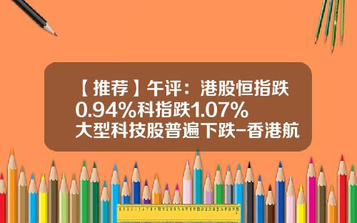 【推荐】午评：港股恒指跌0.94%科指跌1.07%大型科技股普遍下跌-香港航天科技股票资讯