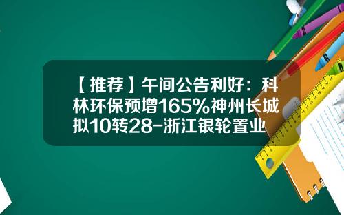 【推荐】午间公告利好：科林环保预增165%神州长城拟10转28-浙江银轮置业发展有限公司