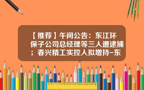 【推荐】午间公告：东江环保子公司总经理等三人遭逮捕；春兴精工实控人拟增持-东江环保子公司