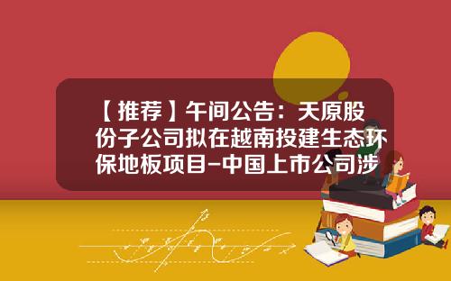 【推荐】午间公告：天原股份子公司拟在越南投建生态环保地板项目-中国上市公司涉及越南公告