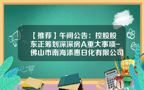 【推荐】午间公告：控股股东正筹划深深房A重大事项-佛山市南海添惠日化有限公司