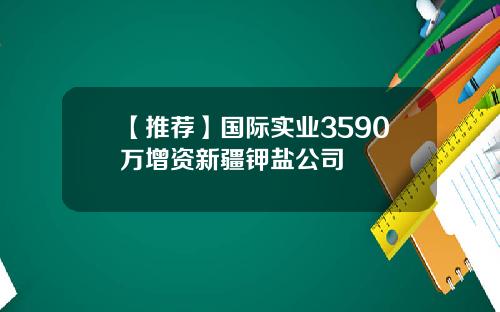 【推荐】国际实业3590万增资新疆钾盐公司