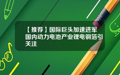 【推荐】国际巨头加速进军国内动力电池产业锂电铜箔引关注