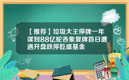 【推荐】垃圾大王停牌一年谋划88亿蛇吞象复牌首日遭遇开盘跌停乾盛基金