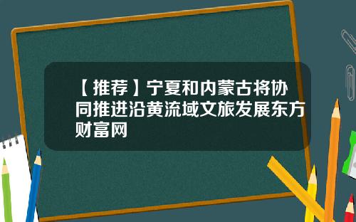 【推荐】宁夏和内蒙古将协同推进沿黄流域文旅发展东方财富网