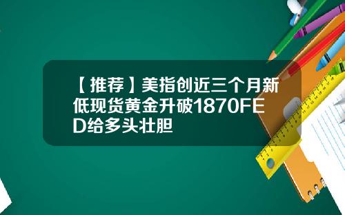 【推荐】美指创近三个月新低现货黄金升破1870FED给多头壮胆