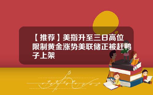【推荐】美指升至三日高位限制黄金涨势美联储正被赶鸭子上架