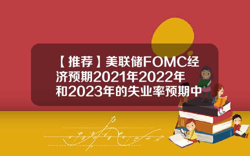 【推荐】美联储FOMC经济预期2021年2022年和2023年的失业率预期中值分别为4538353月预期分别为453935