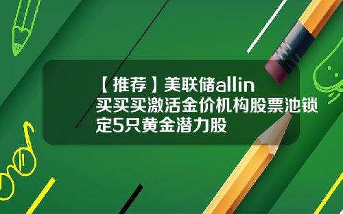 【推荐】美联储allin买买买激活金价机构股票池锁定5只黄金潜力股