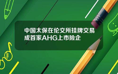 中国太保在伦交所挂牌交易成首家AHG上市险企