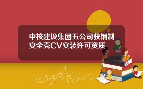 中核建设集团五公司获钢制安全壳CV安装许可资质