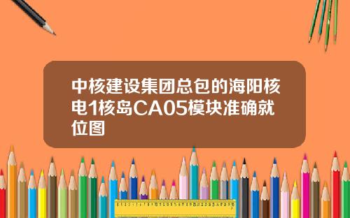 中核建设集团总包的海阳核电1核岛CA05模块准确就位图