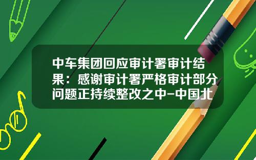 中车集团回应审计署审计结果：感谢审计署严格审计部分问题正持续整改之中-中国北车北京轨道装备有限公司