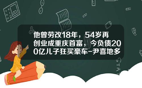他曾劳改18年，54岁再创业成重庆首富，今负债200亿儿子狂买豪车-尹喜地多少岁【新闻】.